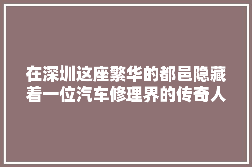 在深圳这座繁华的都邑隐藏着一位汽车修理界的传奇人物