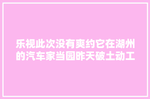 乐视此次没有爽约它在湖州的汽车家当园昨天破土动工