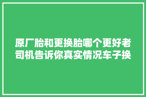 原厂胎和更换胎哪个更好老司机告诉你真实情况车子换胎不纠结