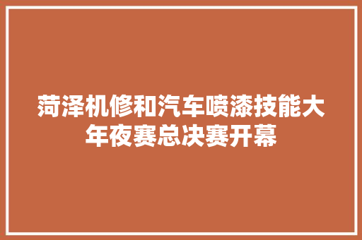 菏泽机修和汽车喷漆技能大年夜赛总决赛开幕