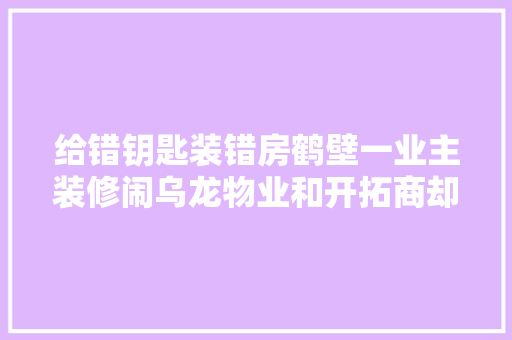 给错钥匙装错房鹤壁一业主装修闹乌龙物业和开拓商却这么说