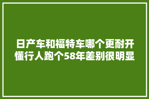 日产车和福特车哪个更耐开懂行人跑个58年差别很明显
