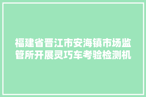 福建省晋江市安海镇市场监管所开展灵巧车考验检测机构专项整治行动