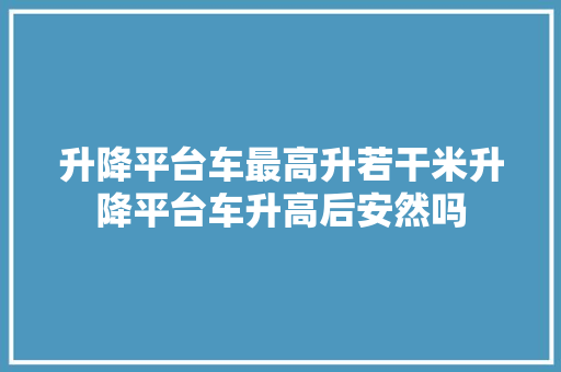 升降平台车最高升若干米升降平台车升高后安然吗