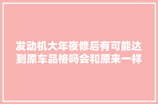 发动机大年夜修后有可能达到原车品格吗会和原来一样好用吗