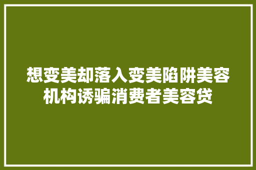 想变美却落入变美陷阱美容机构诱骗消费者美容贷