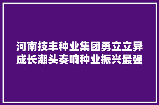 河南技丰种业集团勇立立异成长潮头奏响种业振兴最强音
