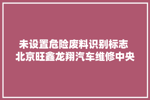 未设置危险废料识别标志 北京旺鑫龙翔汽车维修中央被处罚