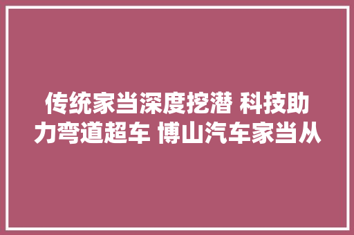 传统家当深度挖潜 科技助力弯道超车 博山汽车家当从制造到智造