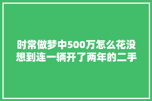 时常做梦中500万怎么花没想到连一辆开了两年的二手车都买不了