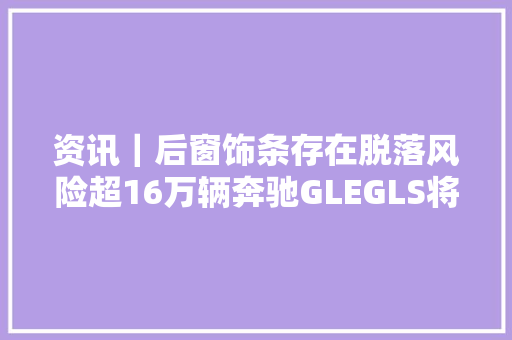 资讯｜后窗饰条存在脱落风险超16万辆奔驰GLEGLS将在美国召回