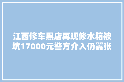 江西修车黑店再现修水箱被坑17000元警方介入仍嚣张强拆车轮