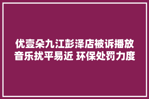 优壹朵九江彭泽店被诉播放音乐扰平易近 环保处罚力度小