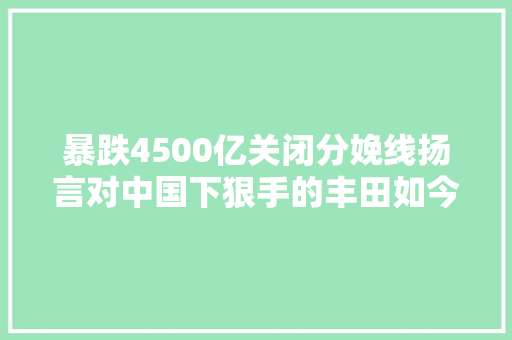 暴跌4500亿关闭分娩线扬言对中国下狠手的丰田如今悔欠妥初