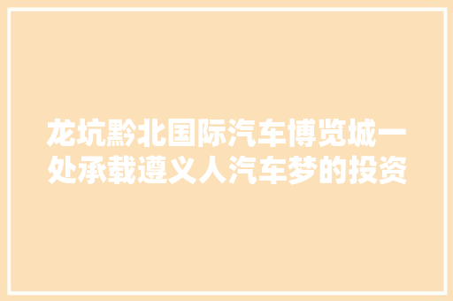 龙坑黔北国际汽车博览城一处承载遵义人汽车梦的投资膏壤