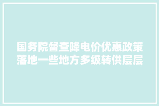 国务院督查降电价优惠政策落地一些地方多级转供层层加价虚标用电量搭车乱收费