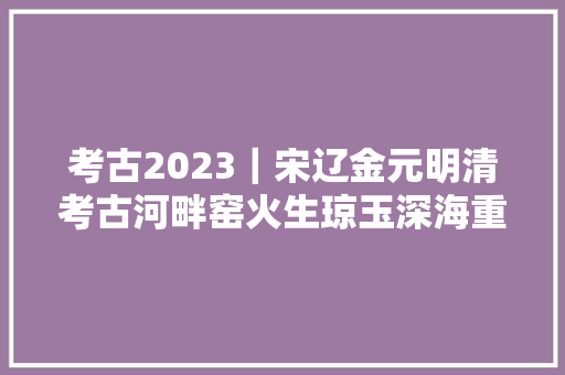 考古2023｜宋辽金元明清考古河畔窑火生琼玉深海重器探遗珍
