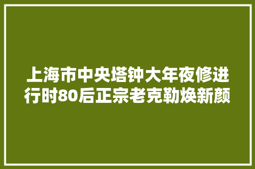 上海市中央塔钟大年夜修进行时80后正宗老克勒焕新颜