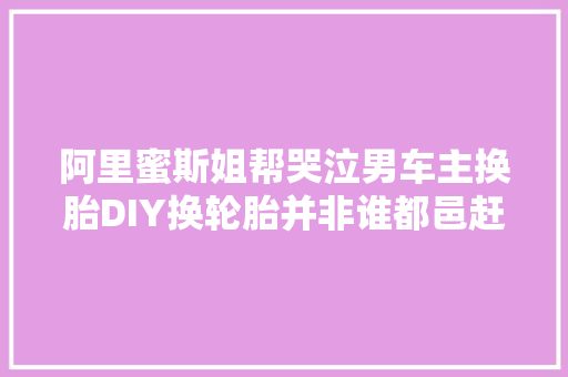 阿里蜜斯姐帮哭泣男车主换胎DIY换轮胎并非谁都邑赶紧来补课