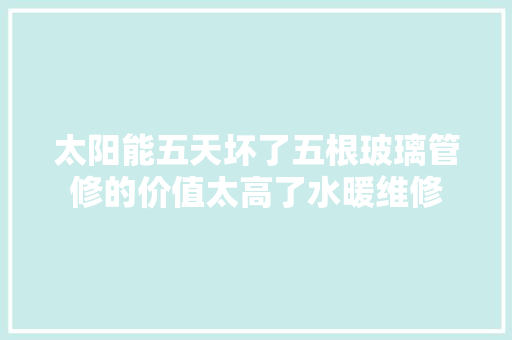 太阳能五天坏了五根玻璃管修的价值太高了水暖维修