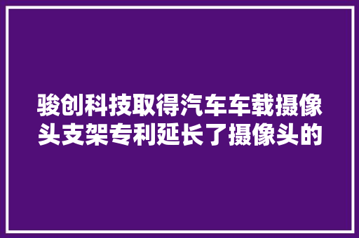 骏创科技取得汽车车载摄像头支架专利延长了摄像头的运用寿命