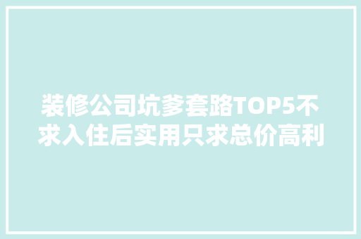 装修公司坑爹套路TOP5不求入住后实用只求总价高利润高
