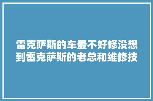 雷克萨斯的车最不好修没想到雷克萨斯的老总和维修技师都这么说