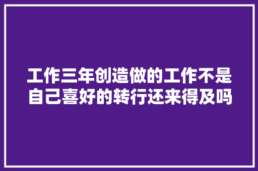 工作三年创造做的工作不是自己喜好的转行还来得及吗