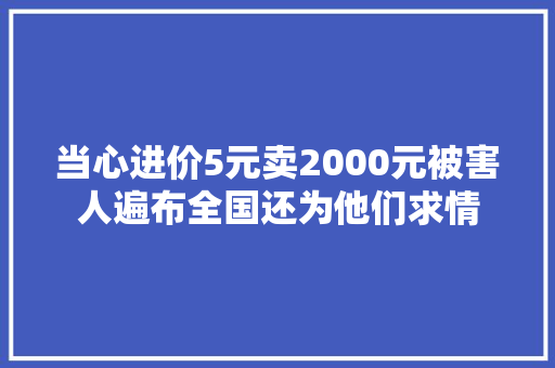 当心进价5元卖2000元被害人遍布全国还为他们求情