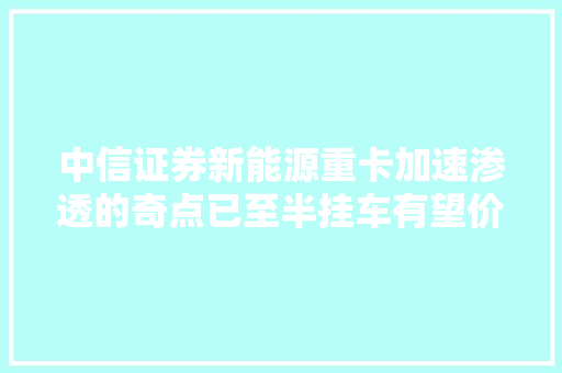 中信证券新能源重卡加速渗透的奇点已至半挂车有望价值量成倍增长
