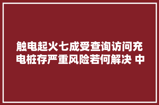 触电起火七成受查询访问充电桩存严重风险若何解决 中国汽车报