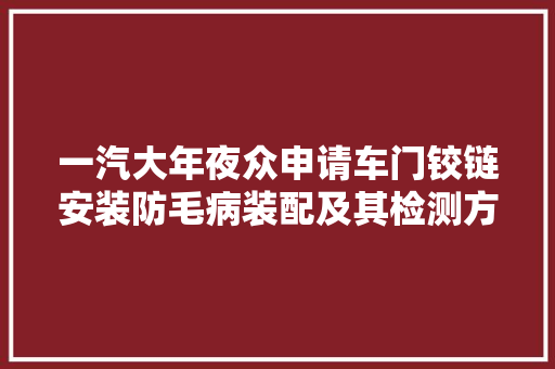 一汽大年夜众申请车门铰链安装防毛病装配及其检测方法专利增大年夜传动杆被检测端的摆幅以加大年夜对高下铰链轴端长度差异的识别