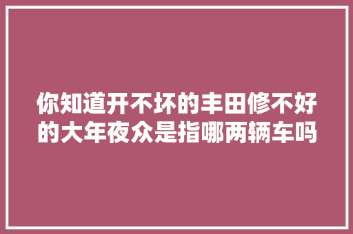 你知道开不坏的丰田修不好的大年夜众是指哪两辆车吗别弄错了