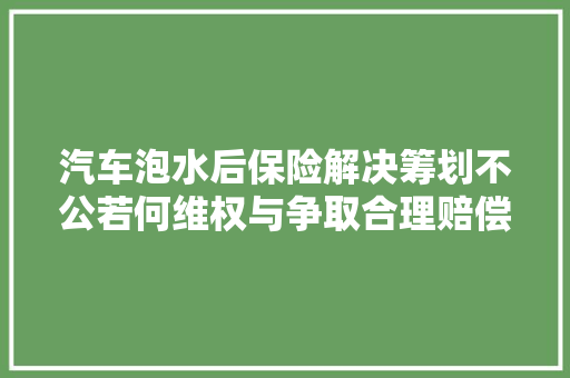 汽车泡水后保险解决筹划不公若何维权与争取合理赔偿