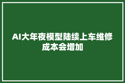 AI大年夜模型陆续上车维修成本会增加