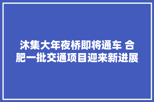 沐集大年夜桥即将通车 合肥一批交通项目迎来新进展