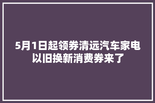 5月1日起领券清远汽车家电以旧换新消费券来了