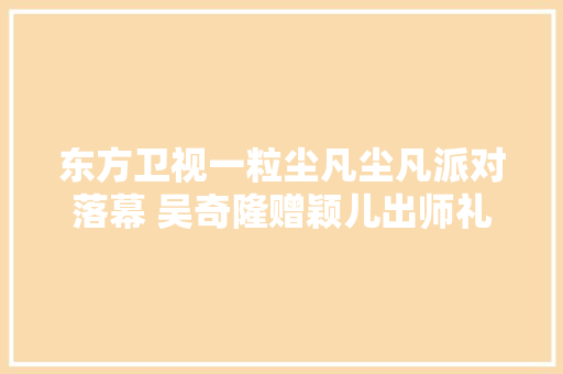 东方卫视一粒尘凡尘凡派对落幕 吴奇隆赠颖儿出师礼