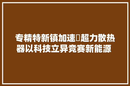 专精特新镇加速➃超力散热器以科技立异竞赛新能源 驰骋新赛道