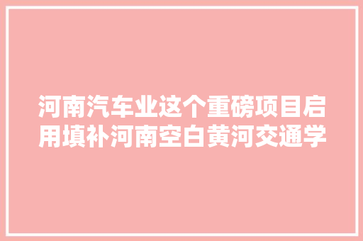 河南汽车业这个重磅项目启用填补河南空白黄河交通学院共建