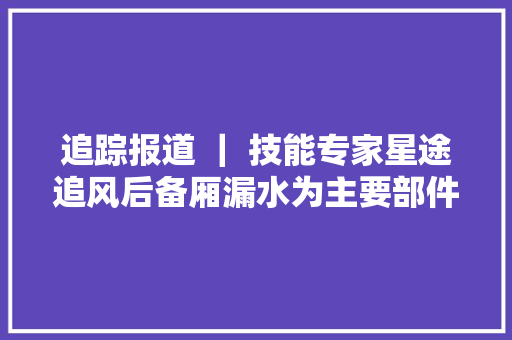 追踪报道 ｜ 技能专家星途追风后备厢漏水为主要部件密封不严或产品质量所致