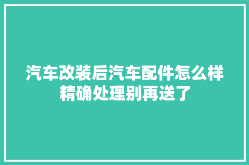 汽车改装后汽车配件怎么样精确处理别再送了