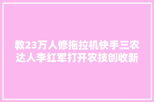 教23万人修拖拉机快手三农达人李红军打开农技创收新路径