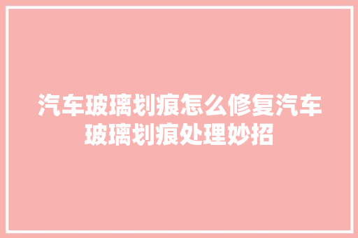 汽车玻璃划痕怎么修复汽车玻璃划痕处理妙招