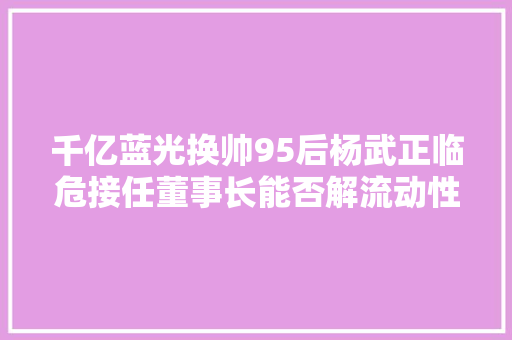 千亿蓝光换帅95后杨武正临危接任董事长能否解流动性压力