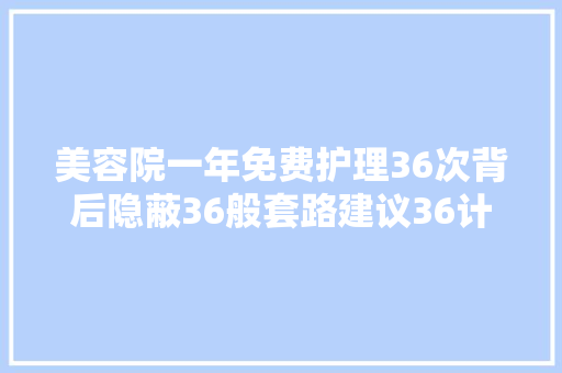 美容院一年免费护理36次背后隐蔽36般套路建议36计走为上