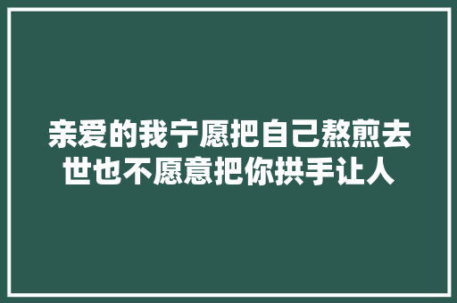 亲爱的我宁愿把自己熬煎去世也不愿意把你拱手让人