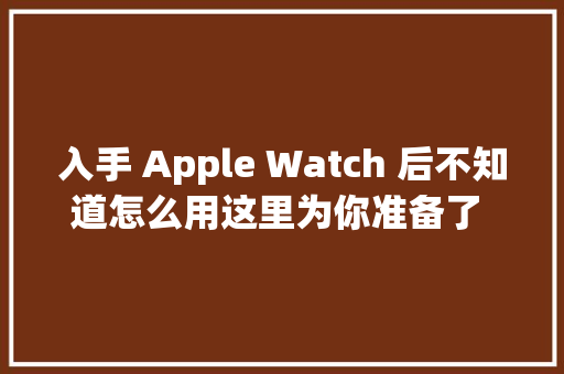 入手 Apple Watch 后不知道怎么用这里为你准备了 20 个小功能
