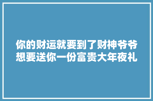 你的财运就要到了财神爷爷想要送你一份富贵大年夜礼赶紧接福吧
