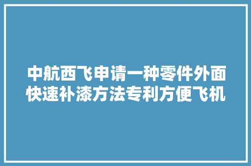 中航西飞申请一种零件外面快速补漆方法专利方便飞机及汽车等各类零组件的制造和补漆功课